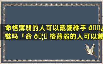 命格薄弱的人可以戴貔貅手 🌿 链吗「命 🦅 格薄弱的人可以戴貔貅手链吗女生」